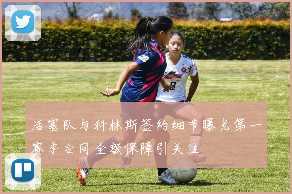 活塞队与科林斯签约细节曝光第一赛季合同全额保障引关注
