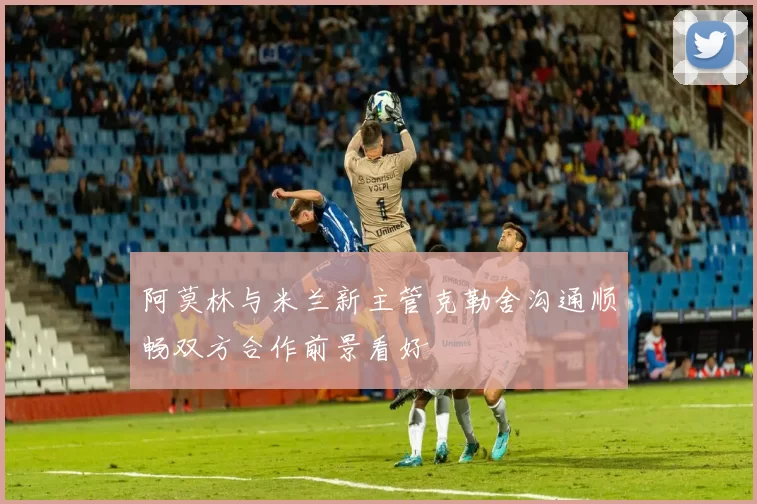 阿莫林与米兰新主管克勒舍沟通顺畅双方合作前景看好
