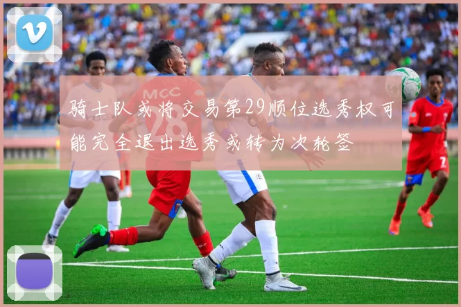 骑士队或将交易第29顺位选秀权可能完全退出选秀或转为次轮签