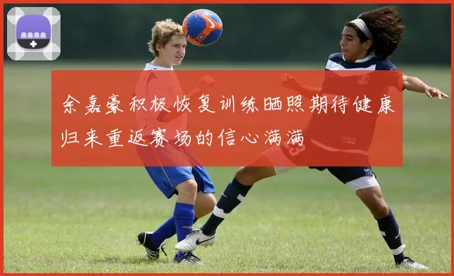 余嘉豪积极恢复训练晒照期待健康归来重返赛场的信心满满