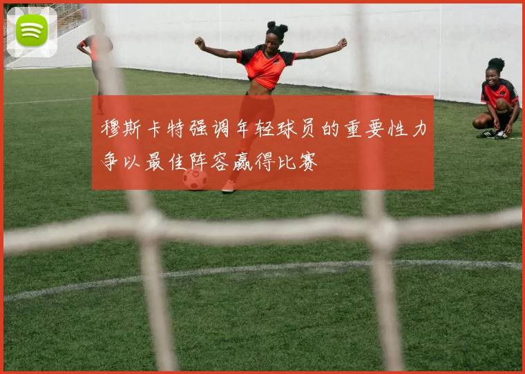 穆斯卡特强调年轻球员的重要性力争以最佳阵容赢得比赛